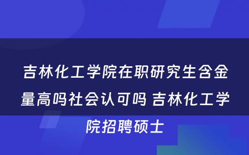 吉林化工学院在职研究生含金量高吗社会认可吗 吉林化工学院招聘硕士