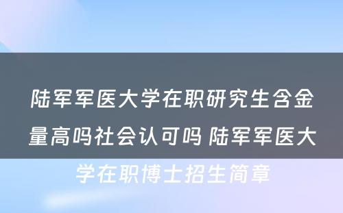 陆军军医大学在职研究生含金量高吗社会认可吗 陆军军医大学在职博士招生简章