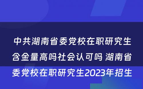 中共湖南省委党校在职研究生含金量高吗社会认可吗 湖南省委党校在职研究生2023年招生