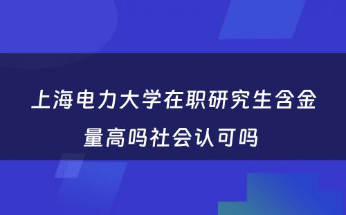 上海电力大学在职研究生含金量高吗社会认可吗 