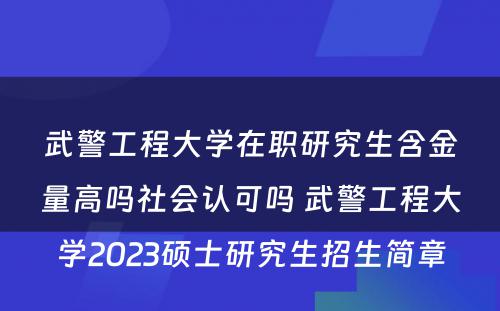 武警工程大学在职研究生含金量高吗社会认可吗 武警工程大学2023硕士研究生招生简章