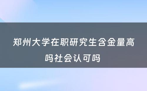 郑州大学在职研究生含金量高吗社会认可吗 