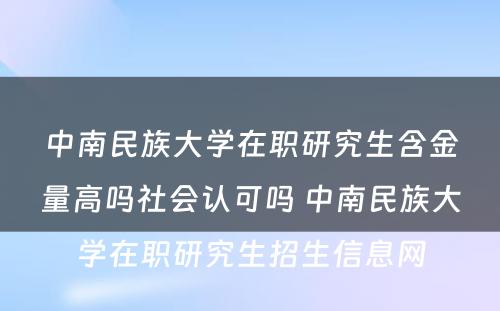 中南民族大学在职研究生含金量高吗社会认可吗 中南民族大学在职研究生招生信息网