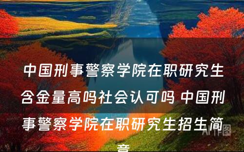 中国刑事警察学院在职研究生含金量高吗社会认可吗 中国刑事警察学院在职研究生招生简章