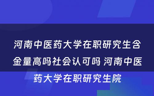 河南中医药大学在职研究生含金量高吗社会认可吗 河南中医药大学在职研究生院