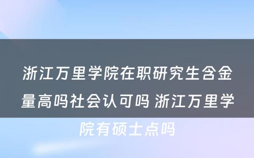 浙江万里学院在职研究生含金量高吗社会认可吗 浙江万里学院有硕士点吗