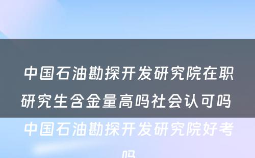 中国石油勘探开发研究院在职研究生含金量高吗社会认可吗 中国石油勘探开发研究院好考吗