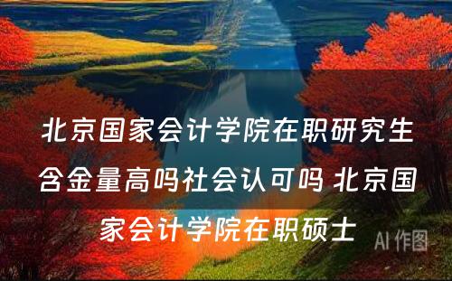 北京国家会计学院在职研究生含金量高吗社会认可吗 北京国家会计学院在职硕士