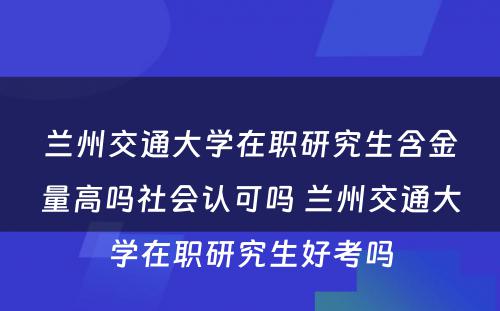 兰州交通大学在职研究生含金量高吗社会认可吗 兰州交通大学在职研究生好考吗