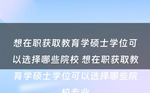 想在职获取教育学硕士学位可以选择哪些院校 想在职获取教育学硕士学位可以选择哪些院校专业