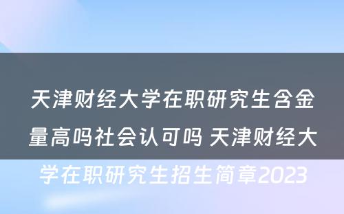 天津财经大学在职研究生含金量高吗社会认可吗 天津财经大学在职研究生招生简章2023