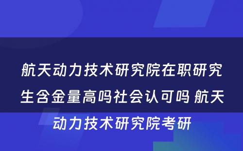 航天动力技术研究院在职研究生含金量高吗社会认可吗 航天动力技术研究院考研