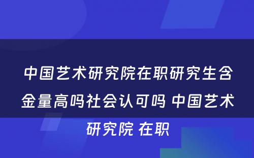 中国艺术研究院在职研究生含金量高吗社会认可吗 中国艺术研究院 在职