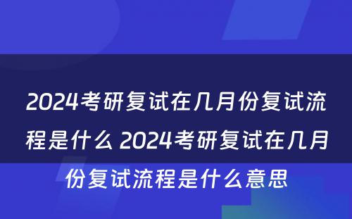 2024考研复试在几月份复试流程是什么 2024考研复试在几月份复试流程是什么意思