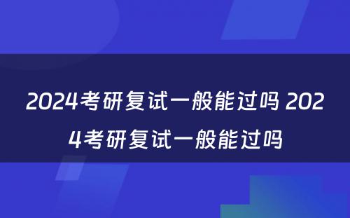 2024考研复试一般能过吗 2024考研复试一般能过吗