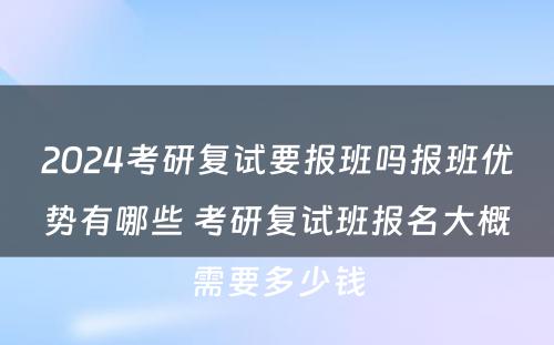 2024考研复试要报班吗报班优势有哪些 考研复试班报名大概需要多少钱