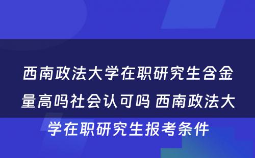 西南政法大学在职研究生含金量高吗社会认可吗 西南政法大学在职研究生报考条件