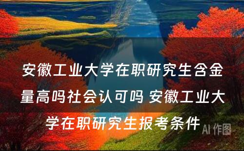 安徽工业大学在职研究生含金量高吗社会认可吗 安徽工业大学在职研究生报考条件