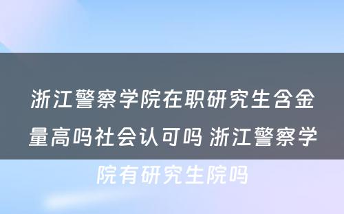 浙江警察学院在职研究生含金量高吗社会认可吗 浙江警察学院有研究生院吗