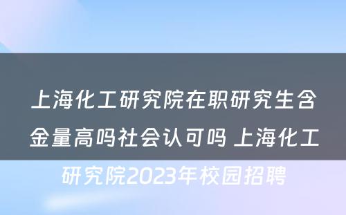 上海化工研究院在职研究生含金量高吗社会认可吗 上海化工研究院2023年校园招聘