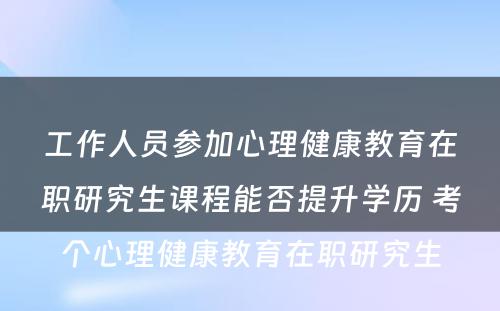 工作人员参加心理健康教育在职研究生课程能否提升学历 考个心理健康教育在职研究生