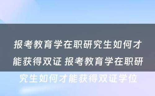 报考教育学在职研究生如何才能获得双证 报考教育学在职研究生如何才能获得双证学位