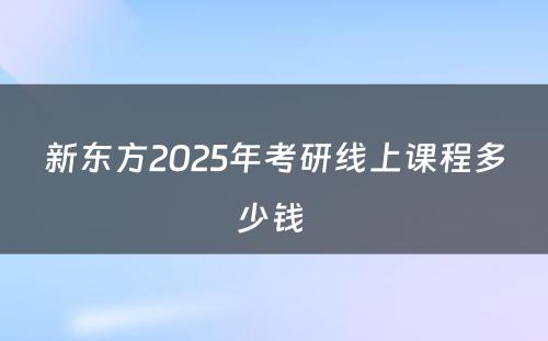 新东方2025年考研线上课程多少钱 