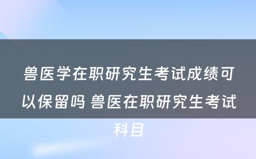 兽医学在职研究生考试成绩可以保留吗 兽医在职研究生考试科目