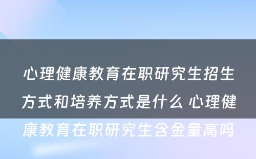 心理健康教育在职研究生招生方式和培养方式是什么 心理健康教育在职研究生含金量高吗