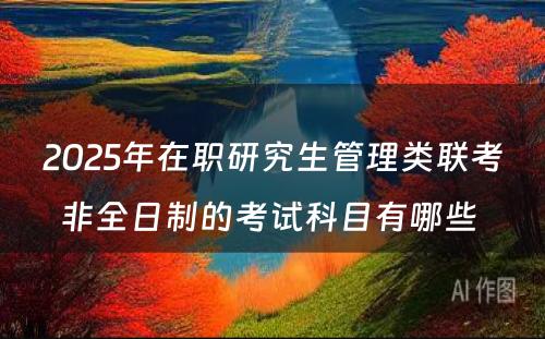 2025年在职研究生管理类联考非全日制的考试科目有哪些 