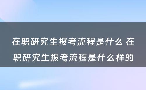 在职研究生报考流程是什么 在职研究生报考流程是什么样的