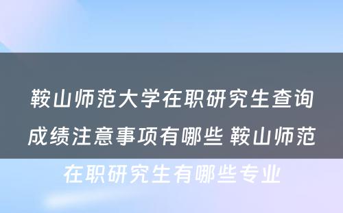 鞍山师范大学在职研究生查询成绩注意事项有哪些 鞍山师范在职研究生有哪些专业