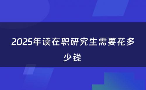 2025年读在职研究生需要花多少钱 