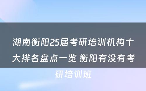 湖南衡阳25届考研培训机构十大排名盘点一览 衡阳有没有考研培训班