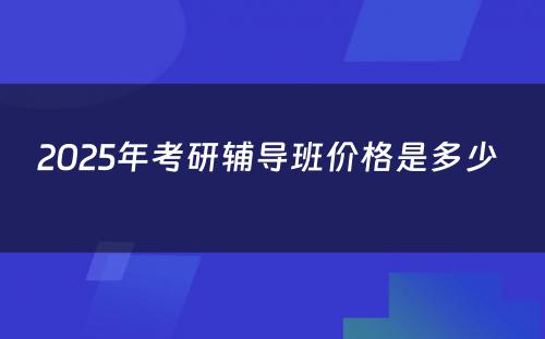 2025年考研辅导班价格是多少 