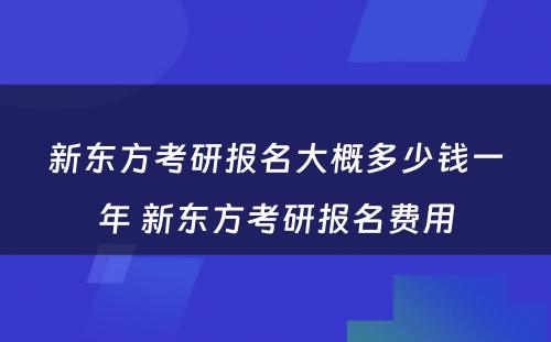 新东方考研报名大概多少钱一年 新东方考研报名费用