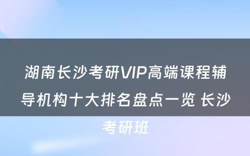 湖南长沙考研VIP高端课程辅导机构十大排名盘点一览 长沙考研班