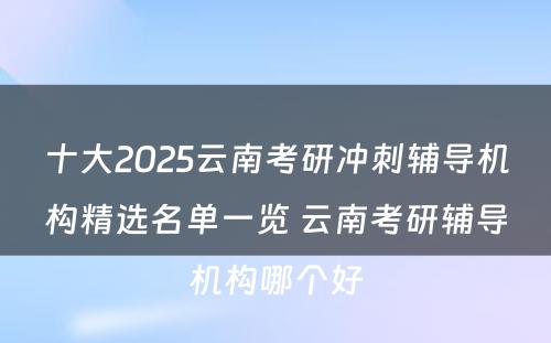 十大2025云南考研冲刺辅导机构精选名单一览 云南考研辅导机构哪个好