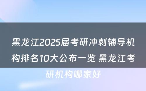 黑龙江2025届考研冲刺辅导机构排名10大公布一览 黑龙江考研机构哪家好