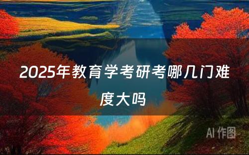 2025年教育学考研考哪几门难度大吗 