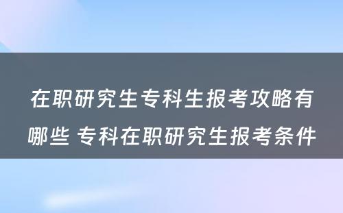 在职研究生专科生报考攻略有哪些 专科在职研究生报考条件