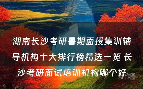 湖南长沙考研暑期面授集训辅导机构十大排行榜精选一览 长沙考研面试培训机构哪个好