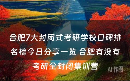 合肥7大封闭式考研学校口碑排名榜今日分享一览 合肥有没有考研全封闭集训营