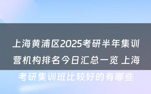 上海黄浦区2025考研半年集训营机构排名今日汇总一览 上海考研集训班比较好的有哪些