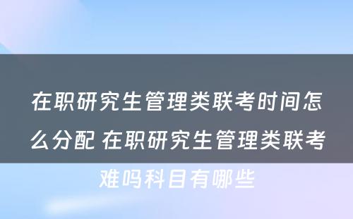 在职研究生管理类联考时间怎么分配 在职研究生管理类联考难吗科目有哪些