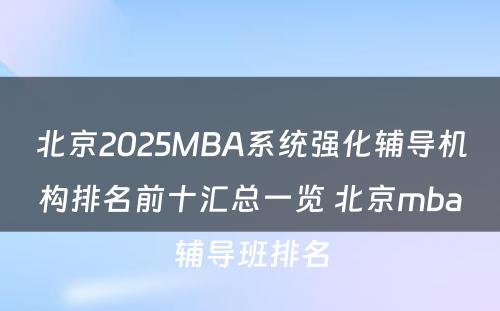 北京2025MBA系统强化辅导机构排名前十汇总一览 北京mba辅导班排名