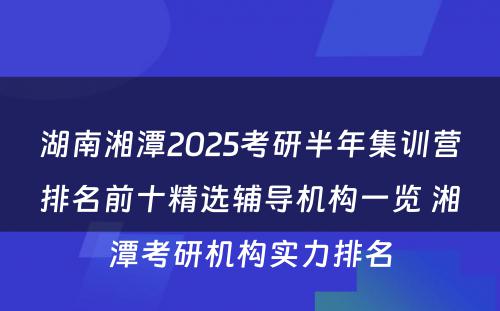 湖南湘潭2025考研半年集训营排名前十精选辅导机构一览 湘潭考研机构实力排名