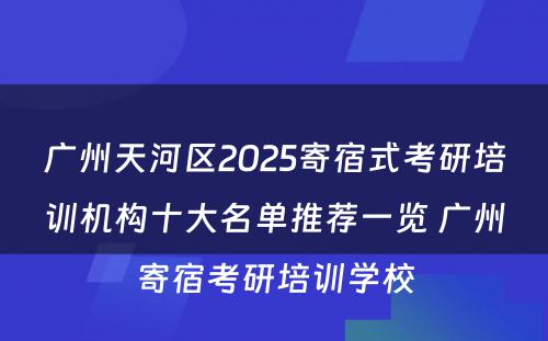 广州天河区2025寄宿式考研培训机构十大名单推荐一览 广州寄宿考研培训学校