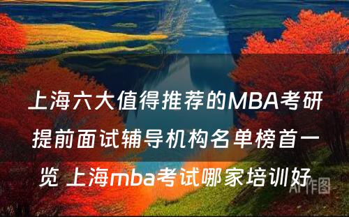 上海六大值得推荐的MBA考研提前面试辅导机构名单榜首一览 上海mba考试哪家培训好