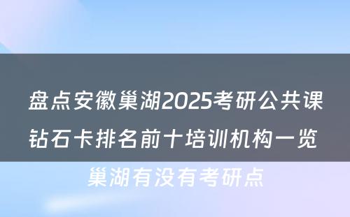 盘点安徽巢湖2025考研公共课钻石卡排名前十培训机构一览 巢湖有没有考研点